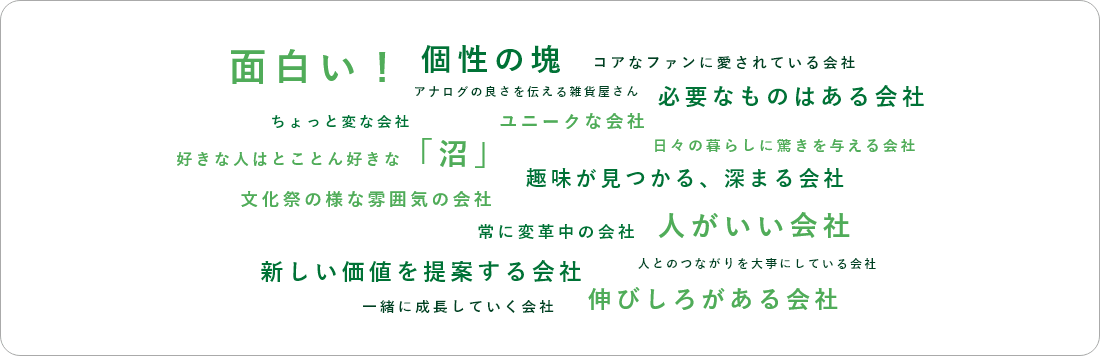 面白い!  個性の塊 コアなファンに愛されている会社 アナログの良さを伝える雑貨屋さん 必要なものはある会社 ちょっと変な会社 ユニークな会社 日々の暮らしに驚きを与える会社 好きな人はとことん好きな 「沼」 趣味が見つかる、 深まる会社 文化祭の様な雰囲気の会社 常に変革中の会社 人がいい会社 人とのつながりを大事にしている会社 新しい価値を提案する会社 伸びしろがある会社 一緒に成長していく会社